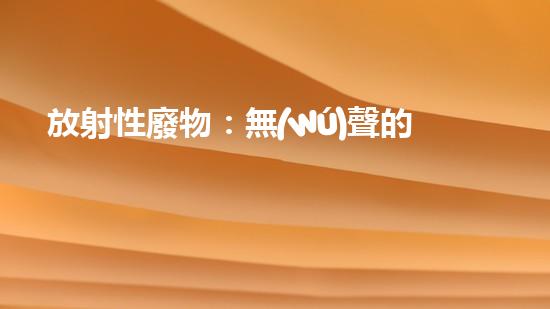 放射性廢物：無(wú)聲的殺手，地球上的威脅？